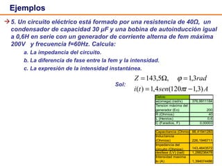 Ejemplos 5. Un circuito eléctrico está formado por una resistencia de 40Ω,  un condensador de capacidad 30 μF y una bobina de autoinducción igual a 0,6H en serie con un generador de corriente alterna de fem máxima 200V  y frecuencia f=60Hz. Calcula: a. La impedancia del circuito. b. La diferencia de fase entre la fem y la intensidad. c. La expresión de la intensidad instantánea. Sol:  
