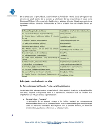 En las entrevistas en profundidad, se concertaron reuniones con actores claves en la gestión de
    atención de salud, calidad de la atención y satisfacción de los consumidores de salud como
    Directores Médicos, Enfermeras Jefes, Subdirectores Médicos, Jefes de Calidad pertenecientes a
    Hospitales Públicos, Hospitales Universitarios y Clínicas privadas. Los entrevistados fueron los
    siguientes:


      Dr. Ricardo Rabagliati, Director Médico                Hospital Clínico de la Pont. Universidad Católica.
      Dra. May Chomalí, Directora de Servicios Médicos.      Clínica Las Condes.
      Dr. Osvaldo Llanos, Subdirector Médico de Atención
                                                         Hospital Clínico U. de Chile.
      Cerrada.
      Dr. José Luis Contreras, Director Médico.              Complejo Hospitalario San José.
      Q.F. María Elena Sepúlveda, Directora.                 Hospital Salvador.
      DR. Cristián Ugarte, Director Médico.                  Clínica Santa María.
      KNS. Alfredo Figueroa, Jefe de Oficina de Calidad y
                                                          Hospital Regional Dr. Juan Noé, Arica.
      Seguridad del Paciente.
      Dr. Leandro Sepúlveda, Director Médico.             Clínica Arica.
      E.U. Marcia Maldonado, Enfermera Jefe.               Clínica Arica.
      E.U Sandra Aranda, Enfermera a cargo de la Unidad de
                                                           Clínica San José.
      Calidad.
      Dr. Héctor González, Subdirector Médico.             Hospital Las Higueras de Talcahuano.
      Dr. Hernán Ávila, Director Médico.                     Clínica Universitaria de Concepción.
      Dr. Jaime Tapia, (S) Subdirección Médica.              Hospital Guillermo Grant Benavente.
      E.U. Lina Farías, Encargada Oficina de Calidad.        Hospital Gustavo Frike.
      E.U. Jazmina Poblete, Coordinadora de Calidad.     Clínica Ciudad del Mar.
      Dr. Claudio Cisterna, Coordinadora Departamento de
                                                         Clínica Ciudad del Mar.
      Calidad.


    Principales resultados del estudio

    1. Percepciones de los Usuarios Frente a una Hospitalización

    Los entrevistados transversalmente se describieron como personas en estado de vulnerabilidad,
    con dolor, angustia e inseguridad frente a lo desconocido. Reconocen que las variables más
    importantes que Influyen en esta experiencia son:

           Personal cálido y “humano”:
            La percepción de un personal cercano o de “calidez humana” es constantemente
            mencionada en el discurso de los entrevistados usuarios de hospitales y de clínicas que ven
            como una necesidad importante de cumplir en todo el personal de salud, sin distinción
            entre médicos, auxiliares y enfermeras. La calidez un valor.



3
 