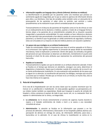    Información expedita con lenguaje claro y directo (informal, términos no médicos):
           La desinformación es percibida por los pacientes como una incerteza que provoca un
           sentimiento agudo de inseguridad, por lo que se valora la apertura de información directa
           para ellos y sus familiares. Este tipo de variables actúa también como un atenuante de la
           preocupación de los pacientes al saber cómo se sentirán, qué sentirán y cuáles
           procedimientos se les realizarán lo que calma la ansiedad propia de un paciente.

           Transversalmente en el discurso de pacientes de hospitales como en los de clínicas se cree
           en un endiosamiento de los doctores o médicos, quienes a través de un lenguaje formal y
           técnico alejan a los pacientes de un entendimiento completo de su situación causando
           inseguridad y nuevamente vulnerabilidad. En casos aislados se hace referencia a doctores
           que han ejercido trato personalizado y han abierto canales de comunicación directa con los
           pacientes y su familia lo que ha generado un sólido sentimiento de seguridad y confianza,
           estos son vinculados en su mayoría a la idea de médicos jóvenes con vocación o pediatras

          Un apoyo más que sicológico es un atributo fundamental:
           Todos los entrevistados relatan la importancia que tiene el sentirse apoyado en lo físico y
           en lo emocional. Esto significa experimentar la sensación de apoyo desde las necesidades
           más básicas, hasta la explicación y contención. Dentro del apoyo, las actitudes y los gestos
           del personal con que interactúan se observan con detención, mentalmente el usuario está
           haciendo el check list de estos atributos que representan los sentimientos del personal
           hacia ellos.

          Rapidez en la atención.
           Transversalmente la rapidez con que lo atienden es un atributo altamente valorado. Si bien
           se focaliza en el tiempo que demoran en atenderlo, conseguir una cama, determinar el
           diagnóstico y tratamiento. Espera que lo atiendan cuando él lo necesita, de no ocurrir así,
           se siente profundamente insatisfecho. En esta evaluación está pendiente de los pasos que
           se siguen en su atención, la coordinación del personal, los diálogos, mensajes que escucha
           y acciones que se realizan. Percibe que un minuto no es un minuto, es mucho más, esto se
           hace más intenso en la urgencia.

    2. Ruta de la hospitalización

       En la ruta de la hospitalización son seis las zonas claves que los usuarios reconocen que los
       marcan en su satisfacción o insatisfacción. En estas paradas agudizan sus percepciones y en
       sus relatos revelan también sus expectativas. Desde que traspasan la puerta de entrada del
       hospital o clínica comienza el examen de todo lo que ocurra ahí, en su evaluación final no
       separan lo administrativo de lo clínico, se integra todo.

        La ambulancia: Se le vincula estrechamente al servicio de urgencia. Suscita durante la
         espera y el traslado sentimientos de miedo a morir y se asocia a una necesidad
         inmediata de actuar.

        Administración: la atención se focaliza en la información que proveen y en los
         procesos de admisión, informaciones y facturación. En los hospitales públicos domina una
         percepción de demora en entrega de camas, de información deficiente, poco clara y
4        burocrática en la admisión. En el caso de clínicas la insatisfacción se centra en la
 