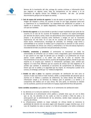 demora de la tramitación del alta, entrega de cuentas erróneas o información diaria
           que angustia en algunos casos, falta de transparencia en los valores y la no
           tramitación de algunas clínicas con FONASA al momento del alta (se percibe
           discriminatorio, porque con las Isapres se realiza).

        Sala de espera del servicio de urgencia: la sala de espera es percibida como la “cara” o
          imagen del hospital o clínica, los usuarios al estar en ese lugar, proyectan cómo será
          su experiencia en su hospitalización. Las expectativas de satisfacción se asocian a la
          rapidez en la atención, un rápido diagnóstico, información clara y la calidez humana
          con que son recibidos.

        Servicio de urgencia: es la zona donde se percibe la mayor insatisfacción por parte de los
          usuarios. En el caso de los usuarios de hospitales se produce una espera prolongada
          por atención de salud y camas, existe una desconfianza ante el personal por experiencias
          propias o de personas cercanas como familiares y amigos en que se reconocen
          experiencias de mal trato. En el caso de los usuarios de clínicas se reconoce que
          existe buena infraestructura, tecnología de avanzada, sin embargo, surge temor y
          vulnerabilidad al no conocer al médico que le proporciona la atención en este servicio.
          Los entrevistados de clínicas son críticos y vehementes a la hora de evaluar, Expresan a
          necesidad de brindar una atención más personalizada y humana.

        Pabellón, anestesista y anestesia: el sentimiento es transversal en todos los
          entrevistados. Se enfrentan con un miedo a morir, inseguridad y gran incertidumbre de
          lo que pasará en ese lugar. Se percibe que se entregan a un profesional con el que
          apenas cruzan palabras y no saben casi nada de él. Esto se escucha más
          frecuentemente en los discursos de los usuarios de hospitales públicos, donde lo que más
          importa es el cirujano que realizará la intervención quirúrgica, pues sienten que
          llegaron a la recta final. Mientras que los usuarios de clínicas son más exigentes en el
          sentido que someten al anestesista al escrutinio de cumplimiento de atributos que
          tienen que ver la calidez y la seguridad que les inspira. Se intranquiliza cuando no lo
          conoce, sin embargo, confía que “su” médico lo eligió bien.

        Estadía en sala o pieza: los aspectos principales de satisfacción de esta zona se
          asocian al valor que tiene el trato humano, cálido y comprometido del personal que se
          acentúa en el médico y auxiliares de enfermería, las visitas diarias del médico, la
          información simple y en términos no médicos para el paciente y su familia y el
          compromiso del médico con el caso clínico. Por otra parte, se menciona la relación
          con los auxiliares, quienes son esenciales en el apoyo, especialmente físico del paciente.

    Como variables secundarias que podrían influir en el sentimiento de satisfacción están:

        las demoras en la toma de exámenes en hospitales,
        las diferencias en la alimentación entre público y privado tiene que ver con la dieta
          que se da, los utensilios en los cuales se sirve la comida o falta de estos y la
          preocupación por la administración de los alimentos, siendo mejor evaluada por los
          usuarios de clínicas.
        La infraestructura también es mejor evaluada en clínicas donde se menciona la
          posibilidad de elección de una pieza según esté dispuesto a pagar, mientras que, en el
5         caso de hospitales las salas se asocian a la falta de privacidad y los baños se destacan
 
