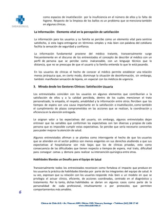 como espacios de insatisfacción por la insuficiencia en el número de ellos y la falta de
            higiene. Respecto de la limpieza de los baños es un problema que se menciona también
            en algunas clínicas.

    La Información: Elemento vital en la percepción de satisfacción

    La información para los usuarios y su familia se percibe como un elemento vital para sentirse
    satisfecho, si esta logra entregarse en términos simples y más bien con palabras del cotidiano
    facilita la sensación de seguridad y confianza.

    La información fundamental proviene del médico tratante, transversalmente surge
    frecuentemente en el discurso de los entrevistados el concepto de describir al médico con un
    perfil de persona que se percibe como inalcanzable, con un lenguaje técnico que lo
    distancia, que no se preocupa de que el usuario y la familia entienda lo que le está pasando.

    En los usuarios de clínicas el hecho de conocer al médico permite establecer una relación
    menos jerárquica que, en cierto modo, disminuye la situación de desinformación, sin embargo,
    también manifiestan sensación de lejanía, en especial con los médicos de urgencia.

    3. Mirada desde los Gestores Clínicos: Satisfacción Usuaria

    Los entrevistados coinciden con los usuarios en algunos elementos que contribuirían a la
    satisfacción de ellos y a la calidad percibida, dentro de los cuales mencionan el trato
    personalizado, la empatía, el respeto, amabilidad y la información entre otros. Perciben que los
    tiempos de espera son una causa importante en la satisfacción o insatisfacción, como también
    el cumplimiento de plazos comprometidos en las acciones que se realizan, la coordinación y
    eficiencia en la atención entregada.

    Le asignan valor a las expectativas del usuario, sin embargo, algunos entrevistados dejan
    entrever que las variables que conforman las expectativas son tan diversas y propias de cada
    persona que es imposible cumplir estas expectativas. Se percibe que sería necesario conocerlas
    para poder mejorar la atención de salud.

    Algunos entrevistados afirman o se plantea como interrogante el hecho de que los usuarios
    que se atienden en el sector público son menos exigentes en sus derechos aludiendo a que sus
    expectativas al hospitalizarse son más bajas que los de clínicas privadas, esto como
    consecuencia de las dificultades que tienen respecto a tiempos de espera, mal trato, dificultad
    para conseguir camas y demora para realizar su intervención quirúrgica entre otras.

    Habilidades Blandas un Desafío para el Equipo de Salud

    Transversalmente todos los entrevistados reconocen como fortaleza el impacto que produce en
    los usuarios la práctica de habilidades blandas por parte de los integrantes del equipo de salud. A
    su vez, expresan que su relación con los usuarios responde más bien a un modelo en que se
    privilegia el actuar clínico, eficiente, de acciones coordinadas, centrado en el diagnóstico y
    tratamiento. Por lo tanto, dichas habilidades se darían en algunos casos como parte de la
    personalidad de cada profesional, intuitivamente o por protocolos que permiten
    comportamientos más amables.
6
 