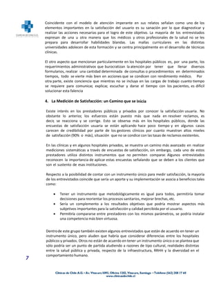 Coincidente con el modelo de atención imperante en sus relatos señalan como uno de los
    elementos importantes en la satisfacción del usuario es su sanación por lo que diagnosticar y
    realizar las acciones necesarias para el logro de este objetivo. La mayoría de los entrevistados
    expresan de una u otra manera que los médicos y otros profesionales de la salud no se les
    prepara para desarrollar habilidades blandas. Las mallas curriculares en las distintas
    universidades adolecen de esta formación y se centra principalmente en el desarrollo de técnicas
    clínicas.

    El otro aspecto que mencionan particularmente en los hospitales públicos es, por una parte, los
    requerimientos administrativos que burocratizan la atención por tener que llenar diversos
    formularios, realizar una cantidad determinada de consultas o procedimientos en determinados
    tiempos, todo se vierte más bien en acciones que se condicen con rendimiento médico. Por
    otra parte, existe conciencia que mientras no se incluya en las cargas de trabajo cuanto tiempo
    se requiere para comunicar, explicar, escuchar y darse el tiempo con los pacientes, es difícil
    solucionar esta falencia

    4. La Medición de Satisfacción: un Camino que se Inicia

    Existe interés en los prestadores públicos y privados por conocer la satisfacción usuaria. No
    obstante lo anterior, los esfuerzos están puesto más que nada en resolver reclamos, es
    decir, se reacciona y se corrige. Esto se observa más en los hospitales públicos, donde las
    encuestas de satisfacción usuaria se están aplicando hace poco tiempo y en algunos casos
    carecen de credibilidad por parte de los gestores clínicos por cuanto muestran altos niveles
    de satisfacción (90% o más), situación que no se condice con las tasas de reclamos existentes.

    En las clínicas y en algunos hospitales privados, se muestra un camino más avanzado en realizar
    mediciones sistemáticas a través de encuestas de satisfacción, sin embargo, cada uno de estos
    prestadores utiliza distintos instrumentos que no permiten comparar. Algunos entrevistados
    reconocen la importancia de aplicar estas encuestas señalando que se deben a los clientes que
    son el sustento de esas instituciones.

    Respecto a la posibilidad de contar con un instrumento único para medir satisfacción, la mayoría
    de los entrevistados coincide que sería un aporte y su implementación se asocia a beneficios tales
    como:

            Tener un instrumento que metodológicamente es igual para todos, permitiría tomar
             decisiones para reorientar los procesos sanitarios, mejorar brechas, etc.
            Sería un complemento a los resultados objetivos que podría mostrar aspectos más
             subjetivos importantes para la satisfacción y calidad percibida por el usuario.
            Permitiría compararse entre prestadores con los mismos parámetros, se podría instalar
             una competencia más bien virtuosa.


    Dentro de este grupo también existen algunos entrevistados que están de acuerdo en tener un
    instrumento único, pero aluden que habría que considerar diferencias entre los hospitales
    públicos y privados. Otros no están de acuerdo en tener un instrumento único o se plantea que
    sólo podría ser un punto de partida aludiendo a razones de tipo cultural, realidades distintas
    entre la salud pública y privada, respecto de la infraestructura, RRHH y la diversidad en el
    comportamiento humano.
7
 