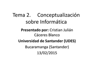 Tema 2. Conceptualización
sobre Informática
Presentado por: Cristian Julián
Cáceres Blanco
Universidad de Santander (UDES)
Bucaramanga (Santander)
13/02/2015
 