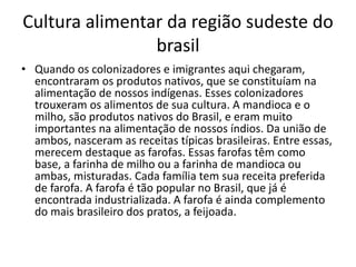 Cultura alimentar da região sudeste do 
brasil 
• Quando os colonizadores e imigrantes aqui chegaram, 
encontraram os produtos nativos, que se constituíam na 
alimentação de nossos indígenas. Esses colonizadores 
trouxeram os alimentos de sua cultura. A mandioca e o 
milho, são produtos nativos do Brasil, e eram muito 
importantes na alimentação de nossos índios. Da união de 
ambos, nasceram as receitas típicas brasileiras. Entre essas, 
merecem destaque as farofas. Essas farofas têm como 
base, a farinha de milho ou a farinha de mandioca ou 
ambas, misturadas. Cada família tem sua receita preferida 
de farofa. A farofa é tão popular no Brasil, que já é 
encontrada industrializada. A farofa é ainda complemento 
do mais brasileiro dos pratos, a feijoada. 
 
