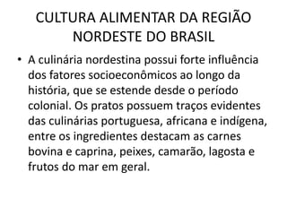 CULTURA ALIMENTAR DA REGIÃO 
NORDESTE DO BRASIL 
• A culinária nordestina possui forte influência 
dos fatores socioeconômicos ao longo da 
história, que se estende desde o período 
colonial. Os pratos possuem traços evidentes 
das culinárias portuguesa, africana e indígena, 
entre os ingredientes destacam as carnes 
bovina e caprina, peixes, camarão, lagosta e 
frutos do mar em geral. 
 