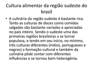 Cultura alimentar da região sudeste do 
brasil 
• A culinária da região sudeste é bastante rica. 
Tanto as culturas de doces como comidas 
salgadas são bastante variadas e apreciadas 
no país inteiro. Sendo o sudeste uma das 
primeiras regiões brasileiras a se tornar 
populosa, e tendo em seu início, no mínimo, 
três culturas diferentes (índios, portugueses e 
negros) a formação cultural e também da 
culinária pôde contar com diferentes 
influências e se tornou bem heterogênia. 
 