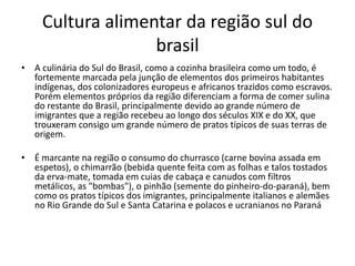 Cultura alimentar da região sul do 
brasil 
• A culinária do Sul do Brasil, como a cozinha brasileira como um todo, é 
fortemente marcada pela junção de elementos dos primeiros habitantes 
indígenas, dos colonizadores europeus e africanos trazidos como escravos. 
Porém elementos próprios da região diferenciam a forma de comer sulina 
do restante do Brasil, principalmente devido ao grande número de 
imigrantes que a região recebeu ao longo dos séculos XIX e do XX, que 
trouxeram consigo um grande número de pratos típicos de suas terras de 
origem. 
• É marcante na região o consumo do churrasco (carne bovina assada em 
espetos), o chimarrão (bebida quente feita com as folhas e talos tostados 
da erva-mate, tomada em cuias de cabaça e canudos com filtros 
metálicos, as "bombas"), o pinhão (semente do pinheiro-do-paraná), bem 
como os pratos típicos dos imigrantes, principalmente italianos e alemães 
no Rio Grande do Sul e Santa Catarina e polacos e ucranianos no Paraná 
 