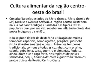 Cultura alimentar da região centro-oeste 
do brasil 
• Constituída pelos estados do Mato Grosso, Mato Grosso do 
Sul, Goiás e o Distrito Federal, a região Centro-Oeste tem 
na sua culinária tradições fundadas nas típicas festas 
populares que, por sua vez, receberam influência direta dos 
povos indígenas da região. 
Não se pode deixar de destacar a utilização de muitos 
temperos especiais, como açafrão, gengibre, jurubeba 
(fruta silvestre amarga) e pequi. Além dos temperos 
tradicionais, comuns a todas as cozinhas, com o alho, 
cebola, cebolinha, salsa, coentro e pimentas. Pode-se, 
ainda, dizer que a caça farta, rios repletos de peixes 
saborosos, pequi, banana-da-terra e guariroba fazem os 
pratos típicos da Região Centro-Oeste 
 