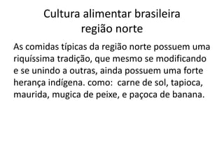 Cultura alimentar brasileira 
região norte 
As comidas típicas da região norte possuem uma 
riquíssima tradição, que mesmo se modificando 
e se unindo a outras, ainda possuem uma forte 
herança indígena. como: carne de sol, tapioca, 
maurida, mugica de peixe, e paçoca de banana. 
 