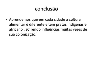 conclusão 
• Aprendemos que em cada cidade a cultura 
alimentar é diferente e tem pratos indígenas e 
africano , sofrendo influências muitas vezes de 
sua colonização. 
 
