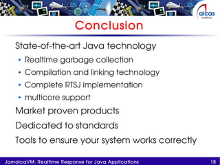 18JamaicaVM: Realtime Response for Java Applications
Conclusion
State-of-the-art Java technology
Realtime garbage collection
Compilation and linking technology
Complete RTSJ implementation
multicore support
Market proven products
Dedicated to standards
Tools to ensure your system works correctly
 