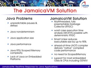 4JamaicaVM: Realtime Response for Java Applications
Java Problems
unpredictable pauses &
delays
Java nondeterminism
Java application size
Java performance
Java RTSJ Scoped Memory
complexity
Lack of Java on Embedded
Platforms
The JamaicaVM Solution
JamaicaVM Solution
Multithreaded, fully
preemptable Garbage
Collector (RTGC)
worst case execution time
analysis (WCETA) possible with
deterministic RTGC
Smart Linker reduces
executable size by up to 90%
ahead-of-time (AOT) compiler
delivers “native” compiled
code performance
no need for ScopedMemory
support for most embedded
OSes & CPUs including GENIVI
 