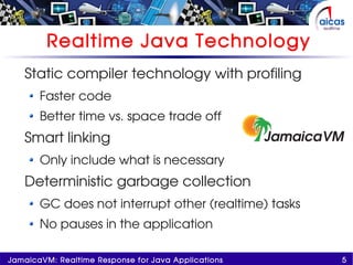 5JamaicaVM: Realtime Response for Java Applications
Realtime Java Technology
Static compiler technology with profiling
Faster code
Better time vs. space trade off
Smart linking
Only include what is necessary
Deterministic garbage collection
GC does not interrupt other (realtime) tasks
No pauses in the application
 