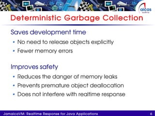 6JamaicaVM: Realtime Response for Java Applications
Deterministic Garbage Collection
Saves development time
No need to release objects explicitly
Fewer memory errors
Improves safety
Reduces the danger of memory leaks
Prevents premature object deallocation
Does not interfere with realtime response
 