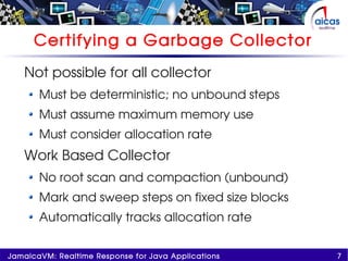 7JamaicaVM: Realtime Response for Java Applications
Certifying a Garbage Collector
Not possible for all collector
Must be deterministic; no unbound steps
Must assume maximum memory use
Must consider allocation rate
Work Based Collector
No root scan and compaction (unbound)
Mark and sweep steps on fixed size blocks
Automatically tracks allocation rate
 