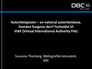 Autoritetsposter – en national autoritetsbase,
hvordan fungerer den? Forholdet til
VIAF (Virtual International Authority File)
Susanne Thorborg, Bibliografisk konsulent,
DBC
 