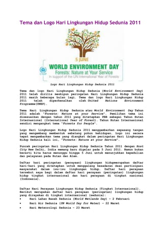 Tema dan Logo Hari Lingkungan Hidup Sedunia 2011<br /> Logo Hari Lingkungan Hidup Sedunia 2011<br />Tema dan logo Hari Lingkungan Hidup Sedunia (World Environment Day) 2011 telah dirilis meskipun peringatan Hari Lingkungan Hidup Sedunia 2011 masih beberapa bulan lagi. Tema dan logo Hari Lingkungan Hidup 2011 telah diperkenalkan oleh United Nations Environment Programme(UNEP).<br />Tema Hari Lingkungan Hidup Sedunia atau World Environment Day Tahun 2011 adalah “Forests: Nature at your Service“. Pemilihan tema ini disesuaikan dengan tahun 2011 yang ditetapkan PBB sebagai Tahun Hutan Internasional (International Year of Forest). Tahun Hutan Internasional sendiri mengangkat tema “Forests for People“.<br />Logo Hari Lingkungan Hidup Sedunia 2011 menggambarkan sepasang tangan yang mengembang membentuk sebatang pohon kehidupan. Logo ini secara tepat mengambarkan tema yang diangkat dalam peringatan Hari Lingkungan Hidup Sedunia kali ini, “Forests: Nature at your Service“.<br />Puncak peringatan Hari Lingkungan Hidup Sedunia Tahun 2011 dengan Host City New Delhi, India memang baru digelar pada 5 Juni 2011. Namun bukan berarti kita harus menunggu hingga 5 Juni untuk menunjukkan kepedulian dan pelayanan pada Hutan dan Alam.<br />Daftar hari peringatan (perayaan) lingkungan hidupmerupakan daftar hari-hari yang ditetapkan untuk menggalang kesadaran dsan partisipasi masyarakat dalam isu-isu lingkungan hidup. Daftar hari perayaan tersebut saya bagi dalam daftar hari perayaan (peringatan) lingkungan hidup tingkat internasional dan hari perayaan di tingkat nasional (Indonesia).<br />Daftar Hari Perayaan Lingkungan Hidup Sedunia (Tingkat Internasional).<br />Berikut merupakan daftar hari perayaan (peringatan) lingkungan hidup yang dirayakan di tingkat internasional (sedunia):<br />Hari Lahan Basah Sedunia (World Wetlands Day) – 2 Februari<br />Hari Air Sedunia (UN World Day for Water) – 22 Maret<br />Hari Meteorologi Sedunia – 23 Maret<br />Earth Hour – Sabtu terakhir bulan Maret (Pukul 8:30 pm waktu setempat)<br />Hari Bumi (Earth Day) – 22 April<br />Hari Penanaman Pohon (Arbor Day) – Jumat terakhir di bulan April<br />Hari Burung Migratori Internasional (International Migratory Bird Day) – 3 Mei<br />Hari Biodiversitas Dunia (International Day for Biological Diversity atau World Biodiversity Day) – 22 Mei<br />Hari Bersepeda Ke Kantor (Bike-to-Work Day) – Jumat Ketiga di bulan Mei<br />Hari Anti Tembakau Internasional – 31 Mei<br />Hari Lingkungan Hidup Sedunia PBB (UN World Environment Day) – 5 Juni<br />Hari Melawan Desertifikasi dan Kekeringan Dunia PBB (UN World Day to Combat Desertification and Drought)- 17 Juni<br />Hari Populasi Dunia PBB (UN World Population Day) – 11 Juli<br />Hari Peringatan Sedunia Untuk Mempertahankan Lapisan Ozon (International Day for the Preservation of the Ozone Layer) – 16 September<br />Hari Emisi Nol (Zero Emissions Day) – 20 September<br />Hari Bebas Mobil (Car Free Day) – 22 September<br />Hari Habitat Dunia PBB (UN World Habitat Day) – Senin pertama di bulan Oktober<br />Hari Peringatan Pengurangan Bencana Alam Dunia (International Day for Natural Disaster Reduction) – Rabu Kedua di bulan Oktober<br />Hari Peringatan Sedunia untuk Mencegah Eksploitasi Lingkungan dalam Perang dan Konflik Bersenjata (International Day for Preventing the Exploitation of the Environment in War and Armed Conflict) – 6 November<br />Hari Pohon – 21 November<br />Hari Gunung Sedunia (International Mountain Day) – 11 Desember<br />Daftar Hari Perayaan Lingkungan Hidup Indonesia (Tingkat Nasional).<br />Berikut merupakan daftar hari perayaan (peringatan) lingkungan hidup yang dirayakan di tingkat nasional (di Indonesia):<br />Hari Sejuta Pohon – 10 Januari<br />Hari Peringatan Laut dan Samudera Nasional – 15 Januari<br />World Silent Day – 21 Maret Pukul 10.00 – 14.00 (Masih merupakan gerakan moral dari berbagai LSM Lingkungan Hidup)<br />Hari Cinta Puspa dan Satwa Nasional – 5 November<br />Referensi dan gambar: www.alamendah.wordpress.com   <br />www.unep.org/wed (situs resmi World Environment Day)<br />www.unac.org/en/news_events/un_days/index.asp;<br />Hutan Penyangga Kehidupan Tema Hari Lingkungan Hidup Sedunia 2011<br />MEI 19, 2011 OLEH IN'AM TINGGALKAN SEBUAH KOMENTAR<br />Tema Hari Lingkungan Hidup Sedunia 2011 (World Environment Day 2011) yang dikeluarkan oleh UNEP (United Nations Environment Programme) adalah “Forests: Nature At Your Service”, yang dalam bahasa Indonesia diterjemahkan menjadi “Hutan Penyangga Kehidupan”. Tema ini menyatu dengan semangat gerakan sejagad untuk mengurangi global warming alias pemanasan global.   Indonesia secara voluntary berkomitmen untuk menurunkan emisi gas rumah kaca sebesar 26% pada tahun 2020 dari kondisi biasanya dimana kontribusi hutan dan lahan gambut sekitar 80%.   Pemerintah pun pada tahun 2010 menyepakati kebijakan jeda tebang atau moratorium  selama 2 tahun dengan cara tidak mengeluarkan izin pemanfaatan hutan untuk mendukung kebijakan ini, meskipun banyak pihak menyatakan jeda tebang yang ideal adalah 15 tahun.<br />Indonesia sebagai salah satu negara yang mempunyai hutan alam terluas, kerusakan hutannya mencapai 1,1 juta hektar per tahun di Indonesia, sedangkan kemampuan pemulihan lahan yang telah rusak hanya sekitar 0,5 juta hektar per tahunnya.  Peringatan Hari Lingkungan Hidup Sedunia 2011 mempunyai harapan hutan sebagai modal utama pembangunan nasional mewujudkan hutan lestari dan masyarakat sejahtera.<br />Lestarikan Alam dan Selamatkan Bumi Mulai dari Sekarang<br />REP | 04 May 2011 | 10:1347 1  Nihil<br />Hari Lingkungan Hidup Sedunia yang pertama kali dicetuskan pada tahun 1972. Di Indonesia sendiri peringatan Hari Bumi tidak begitu banyak diketahui oleh masyarakat bila dibandingkan dengan Hari Lingkungan Hidup Sedunia pada tanggal 5 Juni. Tujuan dari peringatan hari lingkungan hidup adalah sama dengan hari bumi yaitu untuk menggugah kepedulian manusia dan masyarakat pada lingkungan hidup yang cenderung semakin rusak akibat global warming yang disebabkan oleh perilaku manusianya sendiri.<br />Tamggal 5 Juni, yang merupakan Hari Lingkungan Hidup Sedunia, tidak ada salahnya kalau kita memulai menumbuhkan kesadaran akan pentingnya keragaman hayati mulai sekarang karena hanya dengan berbagi bersama jutaan spesies lainnya dalam satu planet inilah kita akan mampu meraih masa depan yang jauh lebih baik.<br />Maksud dari adanya peringatan hari lingkungan hidup sedunia adalah untuk meningkatkan kesadaran bagi siapa saja dalam menjaga lingkungan dan meningkatkan perhatian pemerintah diberbagai negara dalam mengatasi masalah lingkungan.<br />Lingkungan hidup, sering disebut sebagai lingkungan, adalah istilah yang dapat mencakup segala makhluk hidup dan tak hidup di alam yang ada di Bumi atau bagian dari Bumi, yang berfungsi secara alami tanpa campur tangan manusia yang berlebihan. Lawan dari lingkungan hidup adalah lingkungan buatan, yang mencakup wilayah dan komponen-komponennya yang banyak dipengaruhi oleh manusia atau yang secara sengaja dibuat oleh manusia itu sendiri.<br />Lingkungan hidup penuh masalah bersifat jangka panjang, melibatkan berbagai lapisan masyarakat. Karena itu harus ada kepercayaan satu sama lain dari para pemangku kepentingan (stakeholders)untuk menciptakan sinergi menghadapi masalah bersama seperti krisis air bersih, polusi udara, sampah dan masalah bencana lainnya.<br />Usaha melestarikan lingkungan alam dapat dilakukan dengan berbagai cara, salah satu diantaranya yaitu penamanam pohon kembali baik dilakukan dilingkungan rumah maupun secara bekerjasama dengan suatu komunitas untuk pergerakan bersama menanam pohon dilingkungan yang lain. Walaupun hanya dengan menanam satu pohon saja, dampak yang akan diterima sangat besar sekali. Serta bertujuan mengajak seluruh lapisan masyarakat untuk peduli terhadap lingkungan dengan menjadikan ramah lingkungan sebagai gaya hidup. Dampaknya mencakup sedikit penghijauan, mengurangi polusi yang semkain buruk, dan yang pasti dapat mengurangi dampak global warming secara bertahap.<br />Aksi nyata pemerintah dan masyarakat dalam menjaga lingkungan.adalah hal yang sangat penting, mengingat bumi yang kita tempati telah menjadi renta sebelum waktunya akibat ulah kita sendiri (manusia). Penebangan liar menyebabkan hutan gundul, longsor dan banjir, sampah yang tidak bisa di daur ulang, eksploitasi terhadap isi perut bumi yang berlebihan, pencemaran udara yang mengakibatkanglobal warming serta pencemaran lainnya, semuanya itu adalah sumbangan manusia bagi kehancuran bumi dan manusia itu sendiri. Akibat masalah lingkungan yang tidak terjaga, telah kita rasakan hari ini, seperti udara menjadi lebih panas, cuaca yang sulit diprediksi (musim panas, musim hujan) berakibat buruk pada pertanian (gagal panen), dimasa yang akan datang tidak menutup kemungkinan pulau-pulau akan tenggelam, negara-negara pantai, wilayahnya akan menyusut, kekurangan air bersih dan masih banyak lagi ketidaknyamanan yang dirasakan manusia nantinya.<br />Dalam melestarikan alam dan menyelamatkan bumi diperlukan adanya kontribusi dari semua pihak, karena tanpa dukungan dari semua pihak akan sangat sulit dalam mencapai tujuan. Penghijauan lingkungan tidak hanya menjadi tanggung jawab pemerintah, ataupun produsen semata. Pihak yang terkait yaitu pemerintah, stakeholders, dan masyarakat. Gaya hidup hijau mulai menjadi gaya hidup setiap manusia dan dapat dilakukan mulai dari tindakan yang sederhana, seperti dengan menanam pohon, hentikan pembuangan sampah secara sembarang. Dengan hal yang sekecil itu, semoga lingkungan alam tetap lestari.<br />