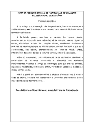 TEMA DA REDAÇÃO: EXCESSO DE TECNOLOGIA E INFORMAÇÃO:
                  NECESSIDADE OU ESCRAVIDÃO?

                             Ponto de equilíbrio

      A tecnologia e a informação são, inegavelmente, importantíssimas para
a vida no século XXI. E o acesso a elas se torna cada vez mais fácil com tantas
formas de veiculação.

       A facilidade, porém, nos leva ao excesso. Em nossos tablets,
smartphones e notebooks com televisão, rádio, e-mails, jornais digitais e
outros, disponíveis através de simples cliques, recebemos diariamente
milhares de informações que, ao mesmo tempo, que nos mostram o que está
acontecendo, nos isolam, prendendo-nos ao               mundo virtual. Então,
infelizmente, deixamos de lado o convívio familiar, o lazer e a distração.

      Além do isolamento, tanta informação causa escravidão. Sentimos a
necessidade de estarmos atualizados e acabamos nos tornando
independentes. Vivemos a serviço da informação para que ela seja enviada,
repassada, respondida, comentada, enfim, verdadeiros vassalos à disposição
de seu senhor feudal.

      Achar o ponto de equilíbrio entre o excesso e o necessário é a nossa
carta de alforria. Só assim nos libertaremos e viveremos em harmonia diante
desse bombardeio de informações.



    Onassis Henrique Simon Rondon – aluno do 2º ano do Ensino Médio
 