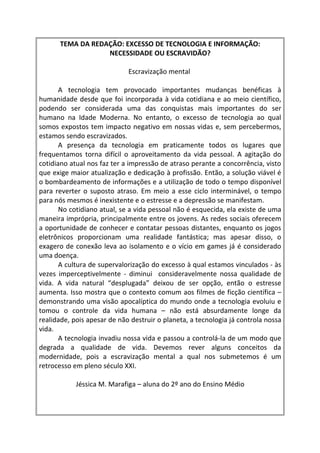 TEMA DA REDAÇÃO: EXCESSO DE TECNOLOGIA E INFORMAÇÃO:
                  NECESSIDADE OU ESCRAVIDÃO?

                             Escravização mental

       A tecnologia tem provocado importantes mudanças benéficas à
humanidade desde que foi incorporada à vida cotidiana e ao meio científico,
podendo ser considerada uma das conquistas mais importantes do ser
humano na Idade Moderna. No entanto, o excesso de tecnologia ao qual
somos expostos tem impacto negativo em nossas vidas e, sem percebermos,
estamos sendo escravizados.
       A presença da tecnologia em praticamente todos os lugares que
frequentamos torna difícil o aproveitamento da vida pessoal. A agitação do
cotidiano atual nos faz ter a impressão de atraso perante a concorrência, visto
que exige maior atualização e dedicação à profissão. Então, a solução viável é
o bombardeamento de informações e a utilização de todo o tempo disponível
para reverter o suposto atraso. Em meio a esse ciclo interminável, o tempo
para nós mesmos é inexistente e o estresse e a depressão se manifestam.
       No cotidiano atual, se a vida pessoal não é esquecida, ela existe de uma
maneira imprópria, principalmente entre os jovens. As redes sociais oferecem
a oportunidade de conhecer e contatar pessoas distantes, enquanto os jogos
eletrônicos proporcionam uma realidade fantástica; mas apesar disso, o
exagero de conexão leva ao isolamento e o vício em games já é considerado
uma doença.
       A cultura de supervalorização do excesso à qual estamos vinculados - às
vezes imperceptivelmente - diminui consideravelmente nossa qualidade de
vida. A vida natural “desplugada” deixou de ser opção, então o estresse
aumenta. Isso mostra que o contexto comum aos filmes de ficção científica –
demonstrando uma visão apocalíptica do mundo onde a tecnologia evoluiu e
tomou o controle da vida humana – não está absurdamente longe da
realidade, pois apesar de não destruir o planeta, a tecnologia já controla nossa
vida.
       A tecnologia invadiu nossa vida e passou a controlá-la de um modo que
degrada a qualidade de vida. Devemos rever alguns conceitos da
modernidade, pois a escravização mental a qual nos submetemos é um
retrocesso em pleno século XXI.

            Jéssica M. Marafiga – aluna do 2º ano do Ensino Médio
 