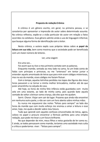 Proposta de redação:Crônica

      A crônica é um gênero escrito, em geral, na primeira pessoa, e se
caracteriza por apresentar a impressão do autor sobre determinado assunto.
Na crônica reflexiva, expõe-se a visão particular do autor em relação a fatos
ocorridos no cotidiano. Esse gênero admite ainda o uso de linguagem informal,
que busque alguma forma de identificação com o leitor.

       Nesta crônica, a autora expôs suas próprias ideias sobre o papel da
leitura em sua vida, bem como mostrou que a sociedade pode ser beneficiada
com um maior número de leitores.

                                Ler, uma viagem

        Era uma vez...
        Foi assim que eu tive o meu primeiro contato com as palavras.
        Enquanto mamãe, sentada ao meu lado na cama, lia um lindo conto de
fadas com príncipes e princesas, eu me “antenava” em tentar juntar e
entender aquele amontoado de letras que para mim eram códigos misteriosos,
mas na voz da mamãe, esses códigos me faziam flutuar.
        Com o tempo, aquelas letrinhas perdidas nos topos das figuras dos meus
livros passaram a se tornar a minha melhor brincadeira, melhor até do que
pular amarelinha na calçada de casa.
        Até hoje, os livros de minha feliz infância estão guardados com muito
zelo em uma estante, ao lado de minha cama, pois quando bate aquela
vontade de voltar a brincar como criança, são eles que me ajudam.
        Sorrir. Chorar. Viajar sem sair do lugar. Prazeres que ainda não encontrei
em nenhuma outra parte, a não ser com um livro aberto sobre minhas mãos.
        Eu nunca me esquecerei das noites “felizes para sempre” ao lado dos
livros da mamãe que com muito esforço me ensinou a amar a leitura e esse
amor, hoje, me ajuda a decidir sobre meu futuro.
        Tudo que aprendi com aqueles confusos emaranhados de letras, agora,
coloco no papel e procuro encontrar a fórmula perfeita para uma simples
redação, que pode me levar a um futuro brilhante.
        No que depender de mim, meus filhos e netos gostarão de ler como eu.
E ainda, se todos pensassem como mamãe, teríamos uma sociedade mais culta
e crítica e poderíamos viver : “felizes para sempre”.
 
