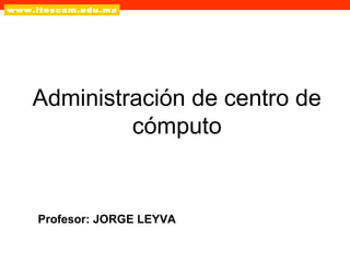 Administración de centro de
cómputo

Profesor: JORGE LEYVA

 