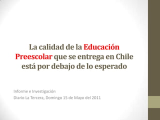 La calidad de la Educación Preescolarque se entrega en Chile está por debajo de lo esperado  Informe e Investigación Diario La Tercera, Domingo 15 de Mayo del 2011 
