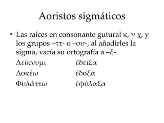 Aoristos sigmáticos Las raíces en consonante gutural κ, γ χ, y los grupos –ττ- ο –σσ-, al añadirles la sigma, varía su ortografía a –ξ-. Δ είκνυμι ἔδειξα Δ οκέω ἔδοξα Φ υλάττω ἐφύλαξα 