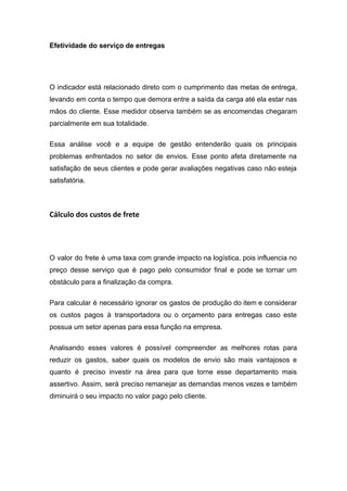 Efetividade do serviço de entregas
O indicador está relacionado direto com o cumprimento das metas de entrega,
levando em conta o tempo que demora entre a saída da carga até ela estar nas
mãos do cliente. Esse medidor observa também se as encomendas chegaram
parcialmente em sua totalidade.
Essa análise você e a equipe de gestão entenderão quais os principais
problemas enfrentados no setor de envios. Esse ponto afeta diretamente na
satisfação de seus clientes e pode gerar avaliações negativas caso não esteja
satisfatória.
Cálculo dos custos de frete
O valor do frete é uma taxa com grande impacto na logística, pois influencia no
preço desse serviço que é pago pelo consumidor final e pode se tornar um
obstáculo para a finalização da compra.
Para calcular é necessário ignorar os gastos de produção do item e considerar
os custos pagos à transportadora ou o orçamento para entregas caso este
possua um setor apenas para essa função na empresa.
Analisando esses valores é possível compreender as melhores rotas para
reduzir os gastos, saber quais os modelos de envio são mais vantajosos e
quanto é preciso investir na área para que torne esse departamento mais
assertivo. Assim, será preciso remanejar as demandas menos vezes e também
diminuirá o seu impacto no valor pago pelo cliente.
 