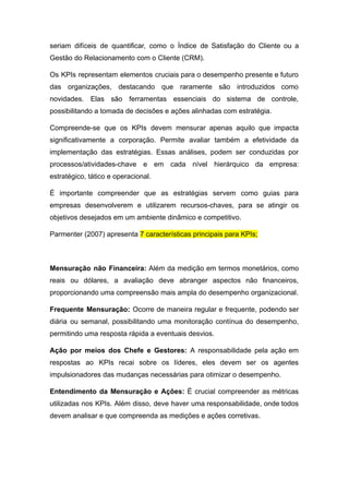seriam difíceis de quantificar, como o Índice de Satisfação do Cliente ou a
Gestão do Relacionamento com o Cliente (CRM).
Os KPIs representam elementos cruciais para o desempenho presente e futuro
das organizações, destacando que raramente são introduzidos como
novidades. Elas são ferramentas essenciais do sistema de controle,
possibilitando a tomada de decisões e ações alinhadas com estratégia.
Compreende-se que os KPIs devem mensurar apenas aquilo que impacta
significativamente a corporação. Permite avaliar também a efetividade da
implementação das estratégias. Essas análises, podem ser conduzidas por
processos/atividades-chave e em cada nível hierárquico da empresa:
estratégico, tático e operacional.
É importante compreender que as estratégias servem como guias para
empresas desenvolverem e utilizarem recursos-chaves, para se atingir os
objetivos desejados em um ambiente dinâmico e competitivo.
Parmenter (2007) apresenta 7 características principais para KPIs;
Mensuração não Financeira: Além da medição em termos monetários, como
reais ou dólares, a avaliação deve abranger aspectos não financeiros,
proporcionando uma compreensão mais ampla do desempenho organizacional.
Frequente Mensuração: Ocorre de maneira regular e frequente, podendo ser
diária ou semanal, possibilitando uma monitoração contínua do desempenho,
permitindo uma resposta rápida a eventuais desvios.
Ação por meios dos Chefe e Gestores: A responsabilidade pela ação em
respostas ao KPIs recai sobre os líderes, eles devem ser os agentes
impulsionadores das mudanças necessárias para otimizar o desempenho.
Entendimento da Mensuração e Ações: É crucial compreender as métricas
utilizadas nos KPIs. Além disso, deve haver uma responsabilidade, onde todos
devem analisar e que compreenda as medições e ações corretivas.
 