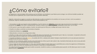 ¿Cómo evitarlo?
◦ Los agresores a menudo eligen niños pasivos, que se intimidan con facilidad o que tienen pocos amigos. Las víctimas también pueden ser
menores que sus agresores, por lo que es difícil que se puedan defender.
◦
◦ Además, la situación se agrava cuando los afectados les ocultan el problema a los adultos con los que conviven, como sus padres o
profesores. Algunas medidas para prevenir y atacar este problema, son:
◦
◦ 1. No le pidas a tu hijo que resuelva solo el problema y mucho menos con violencia, porque esto, lejos de solucionar el problema, puede
ocasionar más estrés en los niños o adolescentes. Fomenta valores como responsabilidad, solidaridad, entre otros, con tus hijos.
◦ 2. Evita que en casa haya gritos, golpes o insultos, recuerda que los niños son un reflejo de los que viven en casa.
◦ 3. Enseña a tus hijos a controlar sus emociones e impulsos.
◦ 4. Determina límites en su conducta.
◦ 5. Relaciónate y conoce a los amigos de tus hijos.
◦ 6. Enseña a tu hijo a reconocer sus errores y a pedir disculpas si es necesario. Si comprobaste que tu hijo es un acosador, no ignores la situación
porque seguramente se agravará, calmadamente busca la forma de ayudarlo.
◦ 7. Cuando se detecta un caso de bullying, los padres del niño o adolescente deben trabajar conjuntamente con la escuela para resolver el
problema de una forma inmediata.
◦ 8. Habla con los profesores, pídeles ayuda y escucha todas las críticas que te den sobre tu hijo. Mantente informado de cómo la escuela está
tratando el caso y los resultados que se están obteniendo.
◦ 9. Nunca dejes de demostrarle amor a tu hijo, pero también debes hacerle saber que no permitirás esas conductas agresivas e intimidatorias;
además, deja muy claras las medidas que se tomarán a causa de su comportamiento.
◦ 10. Si efectivamente comprobaste que lo están acosando, mantén la calma y no demuestres preocupación, el niño tiene que ver en tu rostro
determinación y positivismo.
 