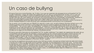 Un caso de bullyng
◦ El menor Francisco Javier Ramírez, de 12 años, tuvo que ser operado de emergencia en el Hospital Civil “Dr.
Aurelio Valdivieso”, luego de haber sido golpeado por uno de sus compañeros de 14 años, en un caso de
Bullying que ha impactado a alumnos de la escuela primaria “Ejército Mexicano”, así como a padres de
familia. Este tipo de casos deben ser revisados minuciosamente por las autoridades competentes, quienes no
tienen por qué esperar a que exista una ley que regule específicamente esas conductas, y con las
herramientas legales existentes debe intervenir cuanto antes para atender esta situación, y para comenzar a
tomar medidas respecto a esta situación que verdaderamente conmociona a la ciudadanía.
◦ De acuerdo con lo publicado por TIEMPO en relación a este caso, el señor Esteban Ramírez señaló que su hijo
estaba jugando en las canchas cuando llegó otro alumno quien lo golpeó por órdenes de una de sus
compañeras. “No tuve la culpa, me golpearon”, le reiteró su menor hijo mientras le contó que fue objeto de
bullying en la escuela primaria por sus compañeros. Francisco Javier Ramírez, de 12 años, se repone de una
operación en las vísceras después de sufrir bullying en la escuela primaria vespertina “Ejército Mexicano” que se
localiza en la Agencia Municipal de Dolores, el pasado jueves.
◦ El menor que está internado en el Hospital Civil “Dr. Aurelio Valdivieso” fue objeto de agresiones de parte de sus
compañeros de sexto grado de primaria cuando jugaba en las canchas de la escuela y motivo por el cual
ingresó a Urgencias del nosocomio. Esteban Ramírez señaló que su hijo estaba jugando en las canchas
cuando llegó un menor de 14 años a patearlo por órdenes de otra compañera. “Los dos niños estaban
jugando a la botella, y entre el castigo fue pegarle a mi hijo, ya que cuando le tocó a la menor ordenar,
mandó a su compañero golpear a Francisco Javier”, explicó.
◦ Los hechos se registraron el pasado jueves a las 5:30 de la tarde y el papá se enteró hasta las siete de la tarde
cuando fue a traer a su hijo quien se encontraba, también, en los preparativos de fin de curso. Aunque ahora
su reporte es “como estable” el menor sufrió una operación de 15 centímetros y requiere de reposo unos tres
meses dijo Esteban, quien no asimila lo que ha pasado con su hijo. Los médicos al analizarlo, le dictaminaron
urgencias por estreñimiento y le lavaron las vísceras, ante el golpe que recibió, dijo algo confundido el
progenitor. No debe haber tregua frente a estos casos. La autoridad debe dejar la indolencia y actuar cuanto
antes frente a hechos incalificables como éste.
 