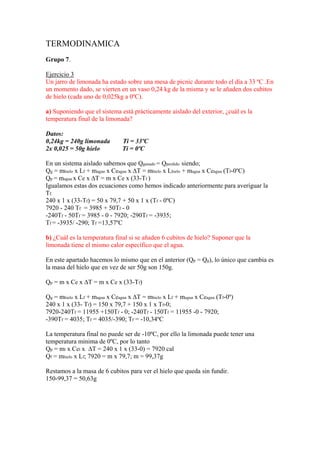 TERMODINAMICA
Grupo 7.
Ejercicio 3
Un jarro de limonada ha estado sobre una mesa de picnic durante todo el día a 33 ºC .En
un momento dado, se vierten en un vaso 0,24 kg de la misma y se le añaden dos cubitos
de hielo (cada uno de 0,025kg a 0ºC).
a) Suponiendo que el sistema está prácticamente aislado del exterior, ¿cuál es la
temperatura final de la limonada?
Datos:
0,24kg = 240g limonada Ti = 33ºC
2x 0,025 = 50g hielo Ti = 0ºC
En un sistema aislado sabemos que Qganado = Qperdido siendo;
Qg = mhielo x Lf + magua x Ceagua x ∆T = mhielo x Lhielo + magua x Ceagua (Tf-0ºC)
Qp = magua x Ce x ∆T = m x Ce x (33-Tf )
Igualamos estas dos ecuaciones como hemos indicado anteriormente para averiguar la
Tf.
240 x 1 x (33-Tf) = 50 x 79,7 + 50 x 1 x (Tf - 0ºC)
7920 - 240 Tf = 3985 + 50Tf - 0
-240Tf - 50Tf = 3985 - 0 - 7920; -290Tf = -3935;
Tf = -3935/ -290; Tf =13,57ºC
b) ¿Cuál es la temperatura final si se añaden 6 cubitos de hielo? Suponer que la
limonada tiene el mismo calor específico que el agua.
En este apartado hacemos lo mismo que en el anterior (Qp = Qg), lo único que cambia es
la masa del hielo que en vez de ser 50g son 150g.
Qp = m x Ce x ∆T = m x Ce x (33-Tf)
Qg = mhielo x Lf + magua x Ceagua x ∆T = mhielo x Lf + magua x Ceagua (Tf-0º)
240 x 1 x (33- Tf) = 150 x 79,7 + 150 x 1 x Tf-0;
7920-240Tf = 11955 +150Tf - 0; -240Tf - 150Tf = 11955 -0 - 7920;
-390Tf = 4035; Tf = 4035/-390; Tf = -10,34ºC
La temperatura final no puede ser de -10ºC, por ello la limonada puede tener una
temperatura minima de 0ºC, por lo tanto
Qp = ml x Cel x ∆T = 240 x 1 x (33-0) = 7920 cal
Qf = mhielo x Lf; 7920 = m x 79,7; m = 99,37g
Restamos a la masa de 6 cubitos para ver el hielo que queda sin fundir.
150-99,37 = 50,63g
 