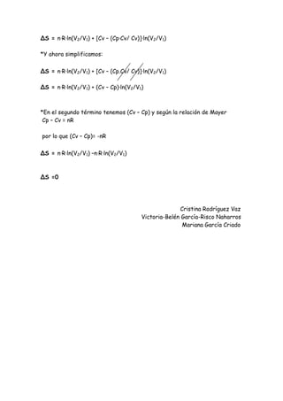 ∆S = n·R·ln(V2/V1) + [Cv – (Cp·Cv/ Cv)]·ln(V2/V1)
*Y ahora simplificamos:
∆S = n·R·ln(V2/V1) + [Cv – (Cp.Cv/ Cv)]·ln(V2/V1)
∆S = n·R·ln(V2/V1) + (Cv – Cp)·ln(V2/V1)
*En el segundo término tenemos (Cv – Cp) y según la relación de Mayer
Cp – Cv = nR
por lo que (Cv – Cp)= -nR
∆S = n·R·ln(V2/V1) –n·R·ln(V2/V1)
∆S =0
Cristina Rodríguez Vaz
Victoria-Belén García-Risco Naharros
Mariana García Criado
 