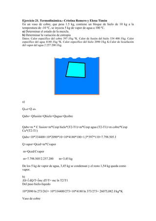 Ejercicio 21. Termodinámica.- Cristina Romero y Elena Timón
En un vaso de cobre, que pesa 1.5 kg, contiene un bloque de hielo de 10 kg a la
temperatura de -10 ºC, se inyecta 5 kg de vapor de agua a 100 ºC.
a) Determinar el estado de la mezcla.
b) Determinar la variación de entropía
Datos: Calor específico del cobre 397 J/kg ºK. Calor de fusión del hielo 334 400 J/kg. Calor
específico del agua 4180 J/kg ºK. Calor específico del hielo 2090 J/kg K.Calor de licuefación
del vapor del agua 2 257 200 J/kg.
a)
Qced=Q abs
Qabs= Qfusión+Qhielo+Qagua+Qcobre
Qabs=m * C fusion+m*Cesp hielo*(T2-T1)+m*Cesp agua (T2-T1)+m cobre*Cesp
Cu*(T2-T1)
Qabs=10*334400+10*2090*10+10*4180*100+1,5*397*110=7.798.505 J
Q vapor=Qced=m*Cvapor
m=Qced/Cvapor
m=7.798.505/2.257.200 m=3,45 kg
De los 5 kg de vapor de agua, 3,45 kg se condensan y el resto 1,54 kg queda como
vapor.
b)
ΔS=∫ dQ/T=∫mc dT/T= mc ln T2/T1
Del paso hielo-líquido
10*2090 ln 273/263+ 10*334400/273+10*4180 ln 373/273= 26075,082 J/kg*K
Vaso de cobre
 