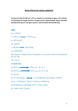 BASES FÍSICAS DEL MEDIO AMBIENTE
Un trozo de hielo de 583 cm3
a 0°C se calienta y se convierte en agua a 4°C. Calcular
el incremento de energía interna y entropía que ha experimentado. Datos: Densidad
del hielo 0.917 gr/cm3
, del agua 1 gr/cm3
, calor de fusión del hielo 80 cal/g.
Datos:
Vhielo = 583 cm3
T0 = 273 K (hielo) Tf = 277 K (liquido)
ρh = 0.917 gr/cm3
ρw = 1 gr/cm3
Lf = 80 cal/g 334.72 kJ/kg
Ce = 4.184 kJ/kgK
Para calcular la energía interna nos basamos en la primera ley de la termodinámica
(Q = ∆U + W).
∆U = ‐ W + Q
1º cálculo de Q:
Q1: 273 K (hielo) 273 K (liquido) QL = m ∙ LF
Q2: 273 K (liquido) 277 K (liquido) Q = m ∙ Ce ∙ ∆T
QT = Q1 + Q2
Q1 = m ∙ 334.72 kJ/kg Q1 = 0.534611 kg ∙ 334.72 kJ/kg = 178.95 kJ
m = ρ ∙ v = 0.917 g/cm3
∙ 583 cm3
= 534.611 g = 0.534611 kg
Q2 = 0.534611 kg ∙ 4.184 kJ/kgK ∙ (277 K – 273 K) = 8.95 kJ
QT = 178.95 + 8.95 = 187.9 kJ
1
 