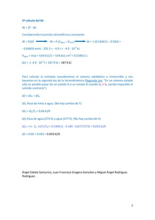 2º cálculo del W:
W = ∫P ∙ dV
Considerando la presión atmosférica y constante.
W = P∫dV W = P (Vagua – Vhielo) W = 1 (0.534611 – 0.583) =
‐ 0.04839 atmL ∙ 101.3 = ‐ 4.9 J = ‐ 4.9 ∙ 10‐3
kJ
Vagua = m/ρ = 534.611/1 = 534.611 cm3
= 0.534611 L
∆U = ‐(‐ 4.9 ∙ 10‐3
) + 187.9 kJ = 187.9 kJ
Para calcular la entropía consideramos el sistema adiabático e irreversible y nos
basamos en la segunda ley de la termodinámica (Segunda Ley: “En un sistema aislado
sólo es posible pasar de un estado A a un estado B cuando SB ≥ SA siendo imposible el
sentido contrario”).
ΔS = ΔS1 + ΔS2
ΔS1 Paso de hielo a agua. (No hay cambio de T)
ΔS1 = Q1/T0 = 0.66 kJ/K
ΔS2 Paso de agua (273 K) a agua (277 K). (No hay cambio de V)
∆S2 = m ∙ Ce∙ ln(Tf/T0) = 0.534611 ∙ 4.184 ∙ ln(277/273) = 0.033 kJ/K
ΔS = 0.66 + 0.033 = 0.693 kJ/K
Ángel Zabala Santurino, Juan Francisco Gragera González y Miguel Ángel Rodríguez
Rodríguez.
2
 