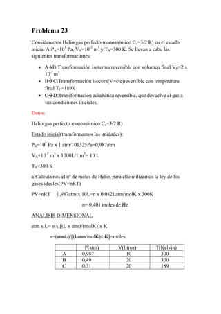 Problema 23
Consideremos Helio(gas perfecto monoatómico Cv=3/2 R) en el estado
inicial A:PA=105
Pa, VA=10-2
m3
y TA=300 K. Se llevan a cabo las
siguientes transformaciones:
• AÆB:Transformación isoterma reversible con volumen final VB=2 x
10-2
m3
• BÆC:Transformación isocora(V=cte)reversible con temperatura
final TC=189K
• CÆD:Transformación adiabática reversible, que devuelve el gas a
sus condiciones iniciales.
Datos:
Helio(gas perfecto monoatómico Cv=3/2 R)
Estado inicial(transformamos las unidades):
PA=105
Pa x 1 atm/101325Pa=0,987atm
VA=10-2
m3
x 1000L/1 m3
= 10 L
TA=300 K
a)Calculamos el nº de moles de Helio, para ello utilizamos la ley de los
gases ideales(PV=nRT)
PV=nRT 0,987atm x 10L=n x 0,082Latm/molK x 300K
n= 0,401 moles de He
ANÁLISIS DIMENSIONAL
atm x L= n x [(L x atm)/(molK)]x K
n=(atmL)/[(Latm/molK)x K]=moles
P(atm) V(litros) T(Kelvin)
A 0,987 10 300
B 0,49 20 300
C 0,31 20 189
 