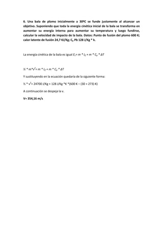 6. Una bala de plomo inicialmente a 30ºC se funde justamente al alcanzar un
objetivo. Suponiendo que toda la energía cinética inicial de la bala se transforma en
aumentar su energía interna para aumentar su temperatura y luego fundirse,
calcular la velocidad de impacto de la bala. Datos: Punto de fusión del plomo 600 K;
calor latente de fusión 24,7 KJ/Kg; Cp Pb 128 J/Kg * k.
La energía cinética de la bala es igual Ec= m * Lf + m * Cp * ΔT
½ * m*v2
= m * Lf + m * Cp * ΔT
Y sustituyendo en la ecuación quedaría de la siguiente forma:
½ * v2
= 24700 J/Kg + 128 J/Kg *K *(600 K – (30 + 273) K)
A continuación se despeja la v.
V= 354,16 m/s
 
