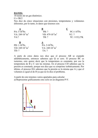 DATOS:
10 moles de un gas diatómico.
Cv=5R/2
Nos dice da cinco situaciones con presiones, temperaturas y volúmenes
diferentes, por lo tanto, lo datos que tenemos son:
A B C
PA: 5⋅105
Pa PB: ? PC:1⋅105
Pa
VA: 249⋅10-3
m3
VB: 479⋅10-3
m3
VC: ?
TA:? TB: ? TC: 1152,27K
D A
PD: 1⋅105
Pa PA: 5⋅105
Pa
VD: 249⋅10-3
m3
VA: 249⋅10-3
m3
TD: ? TA: ?
A parte de estos datos nos dice que el proceso AB se expande
adiabáticamente, entonces sabemos que Q es cero. El proceso BC es
isotermo, esto quiere decir que la temperatura es constante, por eso la
temperatura de B y C son las mismas. En el proceso CD sabemos que la
presión es constante, porque nos dice que se comprime isobáricamente. Por
último, el proceso DA sabemos que la presión es la misma que A y que el
volumen es igual al de D ya que no lo dice el problema.
A partir de esto tenemos varios apartados para calcular
a) Representar gráficamente este ciclo en un diagrama P-V.
 