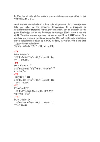 b) Calcular el valor de las variables termodinámicas desconocidas en los
vértices A, B, C y D.
Aquí tenemos que calcular el volumen, la temperatura y la presión que nos
falta por saber de los procesos, dependiendo de la incógnita lo
calcularemos de diferentes formas, pero en general con la ecuación de los
gases ideales (ya que no me dicen que no es un gas ideal), salvo la presión
de B. También tenemos que tener en cuenta que R es 8,314J/mol⋅k. Otra
que hay que tener en cuenta para calcular PB es el coeficiente adiabático
que lo calculamos a través de Cp/Cv, es decir, 7/5R/5/2R que es en total
7/5(coeficiente adiabático)
Vamos a calcular TA, PB, TB, VC Y TD.
-TA
PA⋅VA=n⋅R⋅TA
5⋅105
Pa⋅249x10-3
m3
=10⋅8,314J/mol⋅k⋅ TA
TA= 1497,47K
-PB
PA⋅VAϒ
=PB⋅VBϒ
5⋅105
Pa⋅(249⋅10-3
m3
)7/5
=PB⋅(479⋅10-3
m3
) 7/5
PB= 2⋅105
Pa
-TB
PB⋅VB=n⋅R⋅TB
2⋅105
Pa⋅ 479⋅10-3
m3
=10⋅8,314J/mol⋅k⋅ TB
TB= 1152,27K
-VC
PC⋅VC=n⋅R⋅TC
1⋅105
Pa⋅VC= 10⋅8,314J/mol⋅k⋅ 1152,27K
VC= 958⋅10-3
m3
-TD
PD⋅VD=n⋅R⋅TD
1⋅105
Pa⋅249⋅10-3
m3
= 10⋅8,314J/mol⋅k⋅TD
TD= 299,49K
 