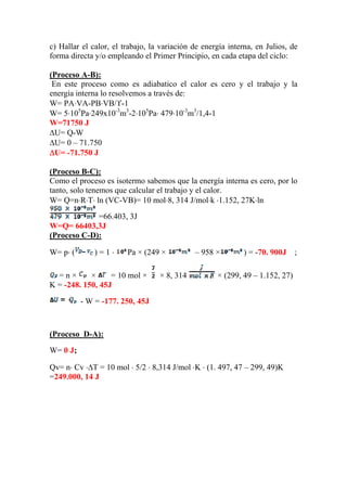 c) Hallar el calor, el trabajo, la variación de energía interna, en Julios, de
forma directa y/o empleando el Primer Principio, en cada etapa del ciclo:
(Proceso A-B):
En este proceso como es adiabatico el calor es cero y el trabajo y la
energía interna lo resolvemos a través de:
W= PA⋅VA-PB⋅VB/ϒ-1
W= 5⋅105
Pa⋅249x10-3
m3
-2⋅105
Pa⋅ 479⋅10-3
m3
/1,4-1
W=71750 J
ΔU= Q-W
ΔU= 0 – 71.750
ΔU= -71.750 J
(Proceso B-C):
Como el proceso es isotermo sabemos que la energía interna es cero, por lo
tanto, solo tenemos que calcular el trabajo y el calor.
W= Q=n⋅R⋅T⋅ ln (VC-VB)= 10 mol⋅8, 314 J/mol⋅k ⋅1.152, 27K⋅ln
=66.403, 3J
W=Q= 66403,3J
(Proceso C-D):
) = 1 ⋅ Pa × (249 × – 958 × ) = -70. 900J ;
W= p⋅ (
= n × × = 10 mol × × 8, 314 × (299, 49 – 1.152, 27)
K = -248. 150, 45J
- W = -177. 250, 45J
(Proceso D-A):
W= 0 J;
Qv= n⋅ Cv ⋅ΔT = 10 mol ⋅ 5/2 ⋅ 8,314 J/mol ⋅K ⋅ (1. 497, 47 – 299, 49)K
=249.000, 14 J
 