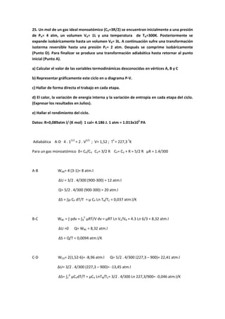 25. Un mol de un gas ideal monoatómico (CV=3R/2) se encuentran inicialmente a una presión
de PA= 4 atm, un volumen VA= 1L y una temperatura de TA=300K. Posteriormente se
expande isobáricamente hasta un volumen VB= 3L. A continuación sufre una transformación
isoterma reversible hasta una presión PC= 2 atm. Después se comprime isobáricamente
(Punto D). Para finalizar se produce una transformación adiabática hasta retornar al punto
inicial (Punto A).
a) Calcular el valor de las variables termodinámicas desconocidas en vértices A, B y C
b) Representar gráficamente este ciclo en u diagrama P‐V.
c) Hallar de forma directa el trabajo en cada etapa.
d) El calor, la variación de energía interna y la variación de entropía en cada etapa del ciclo.
(Expresar los resultados en Julios).
e) Hallar el rendimiento del ciclo.
Datos: R=0,089atm l/ (K mol) 1 cal= 4.186 J. 1 atm = 1.013x105
PA
Adiabática A‐D 4 . 15/3
= 2 . V5/3
; V= 1,52 ; Tº
= 227,3 º
K
Para un gas monoatómico δ= CP/CV CV= 3/2 R CP= CV + R = 5/2 R µR = 1.4/300
A‐B WAB= 4 (3‐1)= 8 atm.l
ΔU = 3/2 . 4/300 (900‐300) = 12 atm.l
Q= 5/2 . 4/300 (900‐300) = 20 atm.l
ΔS = ∫µ CP dT/T = µ CP Ln TB/TC = 0,037 atm.l/K
B‐C WBC = ∫ pdv = ∫B
C
µRT/V dv = µRT Ln Vc/VB = 4.3 Ln 6/3 = 8,32 atm.l
ΔU =0 Q= WBC = 8,32 atm.l
ΔS = Q/T = 0,0094 atm.l/K
C‐D WCD= 2(1,52‐6)= ‐8,96 atm.l Q= 5/2 . 4/300 (227,3 – 900)= 22,41 atm.l
ΔU= 3/2 . 4/300 (227,3 – 900)= ‐13,45 atm.l
ΔS= ∫C
D
µCVdT/T = µCV LnTB/TC= 3/2 . 4/300 Ln 227,3/900= ‐0,046 atm.l/K
 