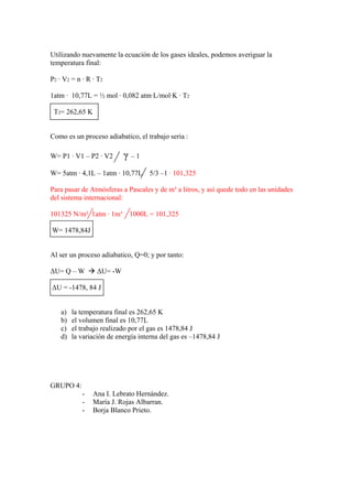 Utilizando nuevamente la ecuación de los gases ideales, podemos averiguar la
temperatura final:
P2 · V2 = n · R · T2
1atm · 10,77L = ½ mol · 0,082 atm·L/mol·K · T2
T2= 262,65 K
Como es un proceso adiabatico, el trabajo seria :
W= P1 · V1 – P2 · V2 γ – 1
W= 5atm · 4,1L – 1atm · 10,77L 5/3 –1 · 101,325
Para pasar de Atmósferas a Pascales y de m³ a litros, y así quede todo en las unidades
del sistema internacional:
101325 N/m² 1atm · 1m³ 1000L = 101,325
W= 1478,84J
Al ser un proceso adiabatico, Q=0; y por tanto:
ΔU= Q – W Æ ΔU= -W
ΔU = -1478, 84 J
a) la temperatura final es 262,65 K
b) el volumen final es 10,77L
c) el trabajo realizado por el gas es 1478,84 J
d) la variación de energía interna del gas es –1478,84 J
GRUPO 4:
- Ana I. Lebrato Hernández.
- María J. Rojas Albarran.
- Borja Blanco Prieto.
 