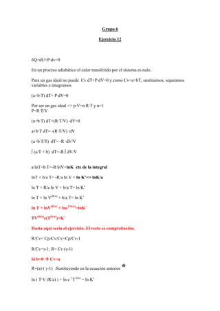 Grupo 6
Ejercicio 12
δQ=dU+P·dv=0
En un proceso adiabático el calor transferido por el sistema es nulo.
Para un gas ideal no puede Cv·dT+P·dV=0 y como Cv=a+bT, sustituimos, separamos
variables e integramos
(a+b·T) dT+ P·dV=0
Por ser un gas ideal => p·V=n·R·T y n=1
P=R·T/V
(a+b·T) dT+(R·T/V) ·dV=0
a+b·T dT= -(R·T/V) ·dV
(a+b·T/T) ·dT= -R ·dV/V
∫ (a/T + b) ·dT=-R·∫ dV/V
a·lnT+b·T=-R·lnV+lnK cte de la integral
lnT + b/a T= -R/a ln V + ln K’=> lnK/a
ln T + R/a ln V + b/a T= ln K’
ln T + ln V(R/a)
+ b/a T= ln K’
ln T + lnV(R/a)
+ lneT(b/a)
=lnK´
TV(R/a)
e(T(b/a)
)=K´
Hasta aquí sería el ejercicio. El resto es comprobación.
R/Cv= Cp-Cv/Cv=Cp/Cv-1
R/Cv=γ-1; R= Cv·(γ-1)
Si b=0 Æ Cv=a
R=(a)·( γ-1) .Sustituyendo en la ecuación anterior *
ln ( T·V (R/a) ) + ln e (·
T b/a)
= ln K’
 