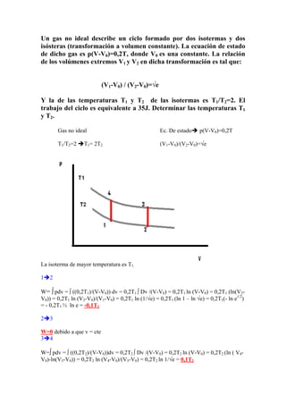 Un gas no ideal describe un ciclo formado por dos isotermas y dos
isósteras (transformación a volumen constante). La ecuación de estado
de dicho gas es p(V-V0)=0,2T, donde V0 es una constante. La relación
de los volúmenes extremos V1 y V2 en dicha transformación es tal que:
(V1-V0) / (V2-V0)=√e
Y la de las temperaturas T1 y T2 de las isotermas es T1/T2=2. El
trabajo del ciclo es equivalente a 35J. Determinar las temperaturas T1
y T2.
Gas no ideal Ec. De estadoÎ p(V-V0)=0,2T
T1/T2=2 ÎT1= 2T2 (V1-V0)/(V2-V0)=√e
La isoterma de mayor temperatura es T1.
1Î2
W= ∫ pdv = ∫ ((0,2T1)/(V-V0)) dv = 0,2T1 ∫ Dv /(V-V0) = 0,2T1 ln (V-V0) = 0,2T1 (ln(V2-
V0)) = 0,2T1 ln (V2-V0)/(V1-V0) = 0,2T1 ln (1/√e) = 0,2T1 (ln 1 – ln √e) = 0,2T1(- ln e1/2
)
= - 0,2T1 ½ ln e = -0,1T1
2Î3
W=0 debido a que v = cte
3Î4
W=∫ pdv = ∫ ((0,2T2)/(V-V0))dv = 0,2T2 ∫ Dv /(V-V0) = 0,2T2 ln (V-V0) = 0,2T2 (ln ( V4-
V0)-ln(V3-V0)) = 0,2T2 ln (V4-V0)/(V3-V0) = 0,2T2 ln 1/√e = 0,1T2
 