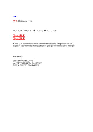4Î1
W=0 debido a que v=cte
WT = -0,1T1+0,1T2 = 35 Î T1= 2T2 Î T1 – T2 = 350
T2 = 350 K
T1 = 700 K
Como T1 es la isoterma de mayor temperatura ese trabajo será positivo y el de T2
negativo, y por tanto el ciclo lo quedaremos igual que lo teníamos en un principio.
GRUPO 13:
JOSÉ DURÁN BLANCO
ALBERTO GRAGERA CARRASCO
MARIO CEREZO DOMINGUEZ
 