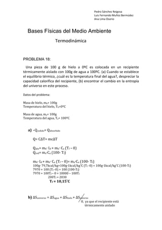 Pedro Sánchez Reigosa
Luis Fernando Muñoz Bermúdez
Ana Lima Osorio
Bases Físicas del Medio Ambiente
Termodinámica
PROBLEMA 18:
Una pieza de 100 g de hielo a 0ºC es colocada en un recipiente
térmicamente aislado con 100g de agua a 100ºC. (a) Cuando se establece
el equilibrio térmico, ¿cuál es la temperatura final del agua?, despreciar la
capacidad calorífica del recipiente, (b) encontrar el cambio en la entropía
del universo en este proceso.
Datos del problema:
asa de hielo, mh= 100g
h=0ºC
M
Temperatura del hielo, T
asa de agua, ma= 100g
emperatura del agua, Ta= 100ºC
M
T
a) o
–Qcedido= Qabsorbid
=
Q= CΔT mcΔT
f – 0)
abs= mh∙ Lf + mh∙ Ca (T
m a
Q
Qced= a∙C (100‐ Tf)
(100‐ Tf)
˚C (Tf ‐0) = 100g∙1kcal/kg˚C (100‐Tf)
mh∙ Lf + mh∙ Ca (Tf – 0)= ma∙Ca
a
100g∙ 79,7kc l/kg+100g∙1kcal/kg
(100‐Tf)
– 100Tf
7970 + 100 (Tf ‐0) = 100
f – 0 = 10000
00Tf = 2030
7970 + 100T
2
Tf = 10,15˚C
b) ΔSuniverso = ΔSagua + ΔShielo + ΔSentorno
0, ya que el re
térmicame
cipiente está
nte aislado
 