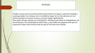 RETRASOS
Pueden causar que el concreto pierda revenimiento (se seque o pierda humedad) y
se ponga rígido. Los retrasos son un problema mayor en un día caluroso y/o con
viento, porque el concreto se seca y se pone rígido rápidamente.
Para evitar retrasos planee con anticipación. Verifique que todos los trabajadores, las
herramientas y los contenedores estén listos, y que todas las preparaciones para la
colocación hayan sido hechas antes de que el concreto sea recibido.
 