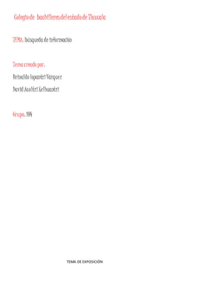 Colegio de bachilleres del estado de Tlaxcala 
TEMA: búsqueda de información 
Tema creado por: 
Reinaldo lopantzi Vázquez 
David Acoltzi Xelhuantzi 
Grupo: 104 
TEMA DE EXPOSICIÓN 
 