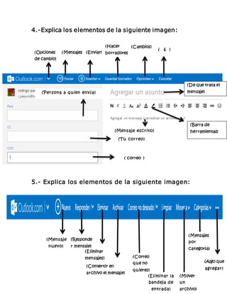 4.-Explica los elementos de la siguiente imagen: 
(Persona a quien envía) 
(Mensaje escrito) 
(Tu correo) 
( correo ) 
5.- Explica los elementos de la siguiente imagen: 
(Barra de 
herramientas) 
(Opciones 
de cambio) 
) 
(Mensajes 
) ) 
(Enviar) 
) 
(Hacer 
borradores) 
(Cambios) ( 6 ) 
(De que trata el 
mensaje) 
(Mensaje 
nuevo) 
(Responde 
r mensaje) 
(Eliminar 
mensajes) 
(Convertir en 
archivo el mensaje) 
(Correo 
que no 
quieres) 
(Eliminar la 
bandeja de 
entrada) 
(Mensajes 
por 
categoría) 
(Mover 
un 
archivo) 
(Algo que 
agregar) 
 
